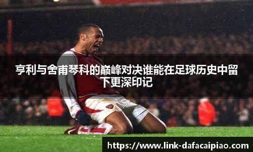 亨利与舍甫琴科的巅峰对决谁能在足球历史中留下更深印记