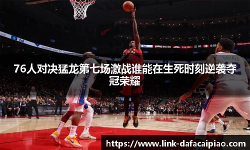 76人对决猛龙第七场激战谁能在生死时刻逆袭夺冠荣耀